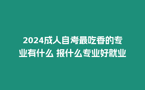 2024成人自考最吃香的專業有什么 報什么專業好就業