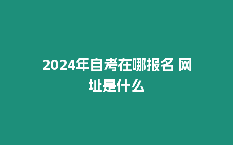 2024年自考在哪報(bào)名 網(wǎng)址是什么