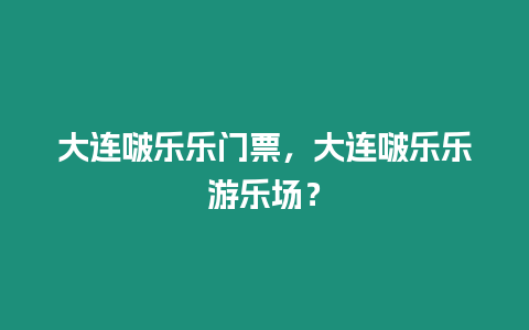 大連啵樂樂門票，大連啵樂樂游樂場？