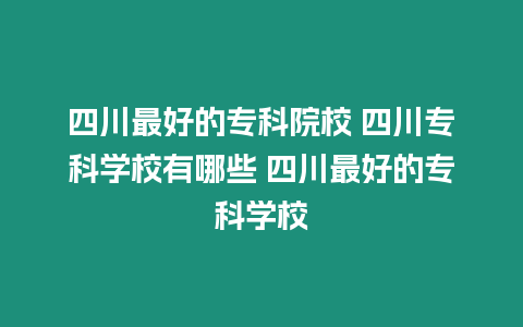 四川最好的專科院校 四川專科學(xué)校有哪些 四川最好的專科學(xué)校