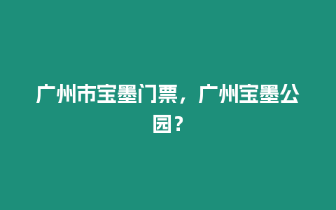 廣州市寶墨門票，廣州寶墨公園？