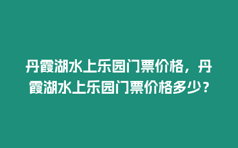 丹霞湖水上樂園門票價格，丹霞湖水上樂園門票價格多少？