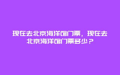 現在去北京海洋館門票，現在去北京海洋館門票多少？