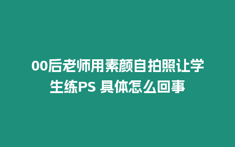 00后老師用素顏自拍照讓學生練PS 具體怎么回事