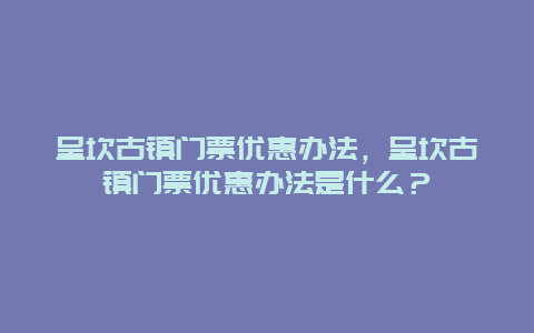 呈坎古鎮門票優惠辦法，呈坎古鎮門票優惠辦法是什么？