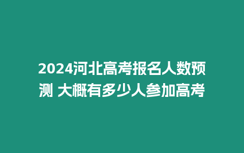 2024河北高考報名人數預測 大概有多少人參加高考