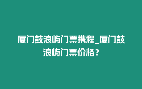 廈門鼓浪嶼門票攜程_廈門鼓浪嶼門票價格？