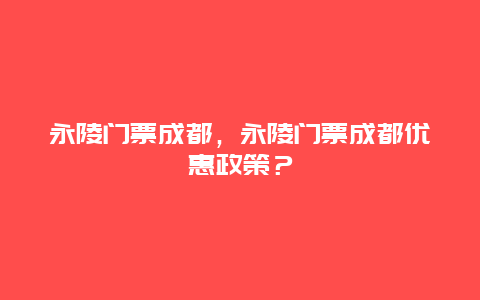 永陵門票成都，永陵門票成都優惠政策？