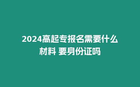 2024高起專報名需要什么材料 要身份證嗎