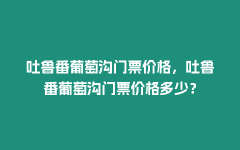 吐魯番葡萄溝門票價(jià)格，吐魯番葡萄溝門票價(jià)格多少？