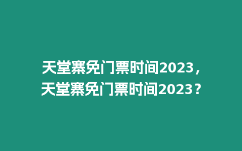 天堂寨免門票時間2023，天堂寨免門票時間2023？