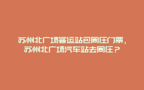 蘇州北廣場客運站包周莊門票，蘇州北廣場汽車站去周莊？