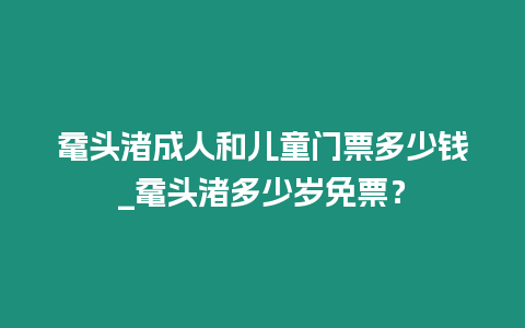 黿頭渚成人和兒童門票多少錢_黿頭渚多少歲免票？