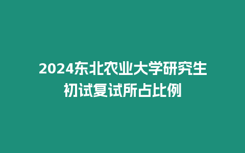 2024東北農業大學研究生初試復試所占比例
