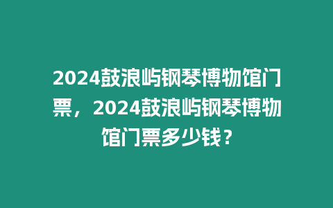 2024鼓浪嶼鋼琴博物館門票，2024鼓浪嶼鋼琴博物館門票多少錢？
