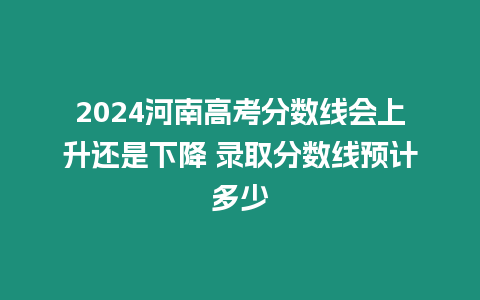2024河南高考分數線會上升還是下降 錄取分數線預計多少