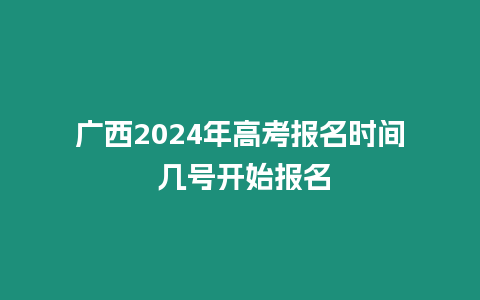 廣西2024年高考報(bào)名時(shí)間 幾號(hào)開始報(bào)名