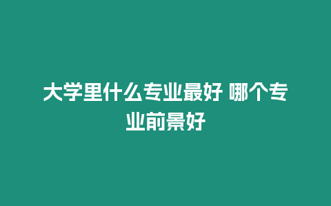 大學里什么專業最好 哪個專業前景好