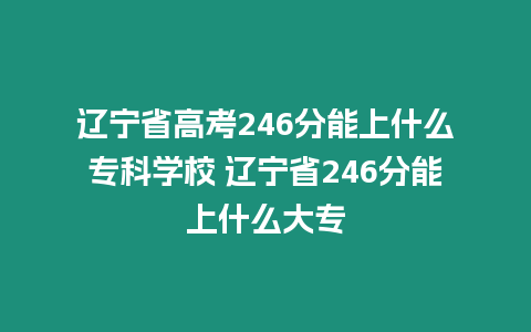 遼寧省高考246分能上什么專科學校 遼寧省246分能上什么大專