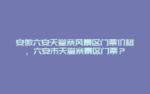 安徽六安天堂寨風景區門票價格，六安市天堂寨景區門票？