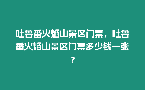 吐魯番火焰山景區(qū)門票，吐魯番火焰山景區(qū)門票多少錢一張？