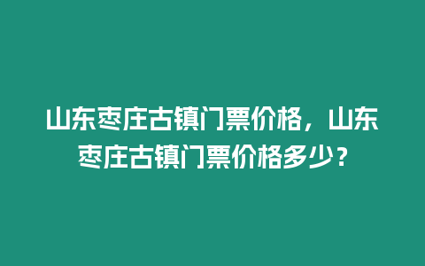 山東棗莊古鎮門票價格，山東棗莊古鎮門票價格多少？
