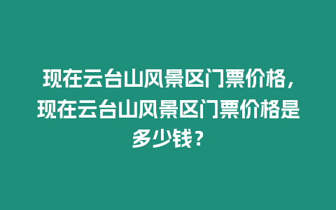 現(xiàn)在云臺山風景區(qū)門票價格，現(xiàn)在云臺山風景區(qū)門票價格是多少錢？