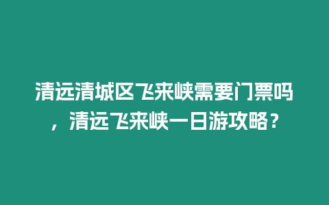 清遠(yuǎn)清城區(qū)飛來(lái)峽需要門(mén)票嗎，清遠(yuǎn)飛來(lái)峽一日游攻略？