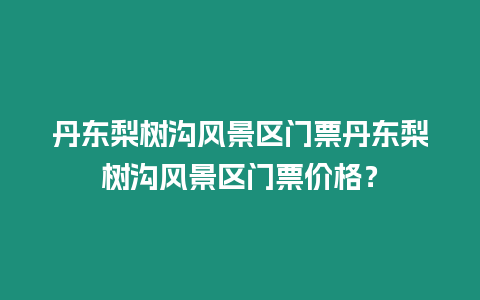 丹東梨樹溝風(fēng)景區(qū)門票丹東梨樹溝風(fēng)景區(qū)門票價(jià)格？