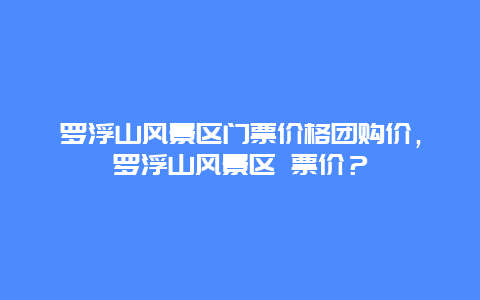 羅浮山風(fēng)景區(qū)門票價(jià)格團(tuán)購價(jià)，羅浮山風(fēng)景區(qū) 票價(jià)？