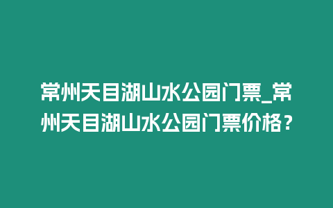 常州天目湖山水公園門票_常州天目湖山水公園門票價格？