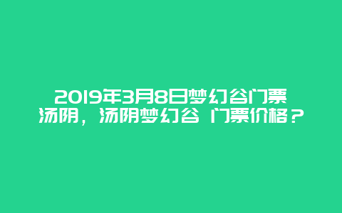2019年3月8日夢幻谷門票湯陰，湯陰夢幻谷 門票價(jià)格？
