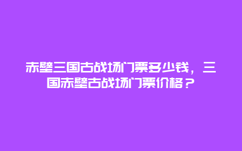 赤壁三國古戰場門票多少錢，三國赤壁古戰場門票價格？