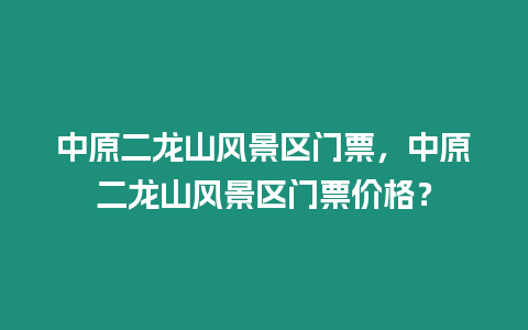 中原二龍山風景區門票，中原二龍山風景區門票價格？