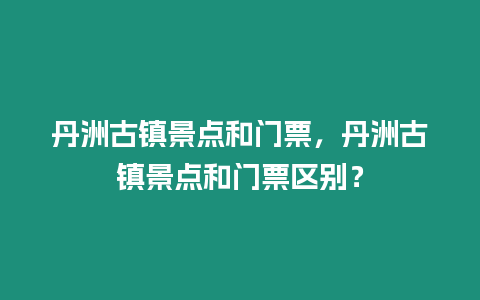 丹洲古鎮景點和門票，丹洲古鎮景點和門票區別？