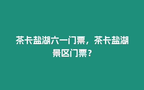 茶卡鹽湖六一門票，茶卡鹽湖景區(qū)門票？