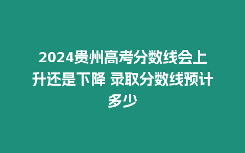 2024貴州高考分?jǐn)?shù)線會(huì)上升還是下降 錄取分?jǐn)?shù)線預(yù)計(jì)多少