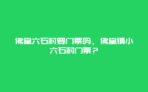 佛堂六石村要門票嗎，佛堂鎮小六石村門票？