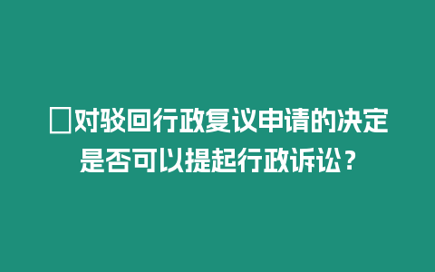?對駁回行政復議申請的決定是否可以提起行政訴訟？
