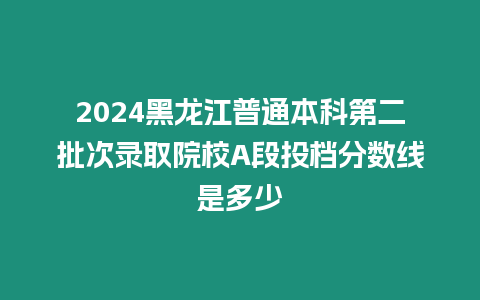 2024黑龍江普通本科第二批次錄取院校A段投檔分數線是多少