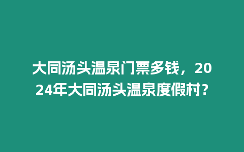 大同湯頭溫泉門票多錢，2024年大同湯頭溫泉度假村？
