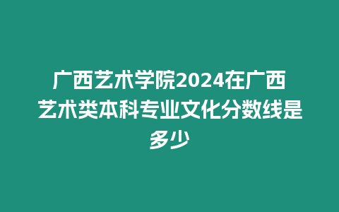廣西藝術學院2024在廣西藝術類本科專業文化分數線是多少