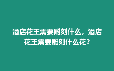 酒店花王需要雕刻什么，酒店花王需要雕刻什么花？
