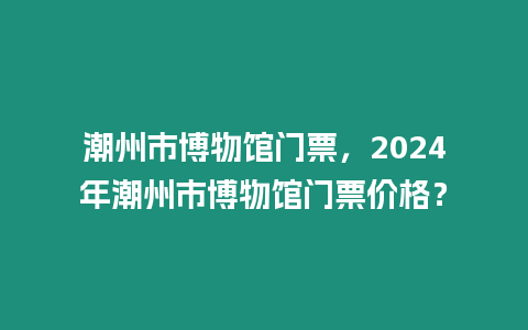 潮州市博物館門票，2024年潮州市博物館門票價格？