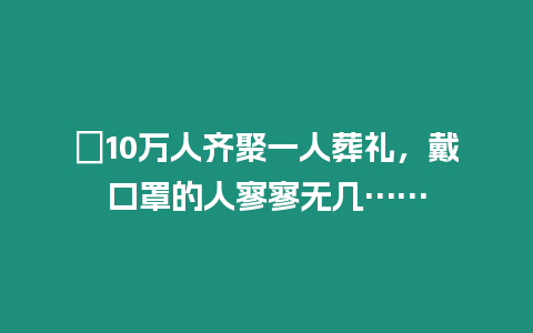 ?10萬人齊聚一人葬禮，戴口罩的人寥寥無幾……