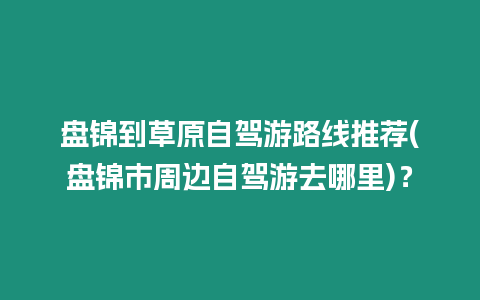 盤錦到草原自駕游路線推薦(盤錦市周邊自駕游去哪里)？