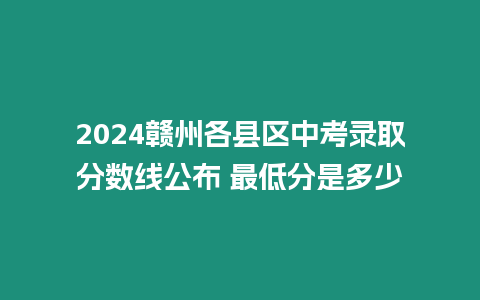 2024贛州各縣區(qū)中考錄取分?jǐn)?shù)線公布 最低分是多少