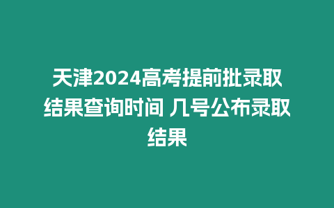 天津2024高考提前批錄取結果查詢時間 幾號公布錄取結果