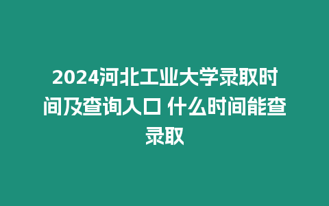 2024河北工業大學錄取時間及查詢入口 什么時間能查錄取