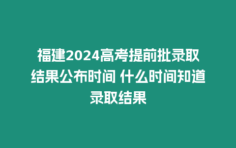 福建2024高考提前批錄取結果公布時間 什么時間知道錄取結果